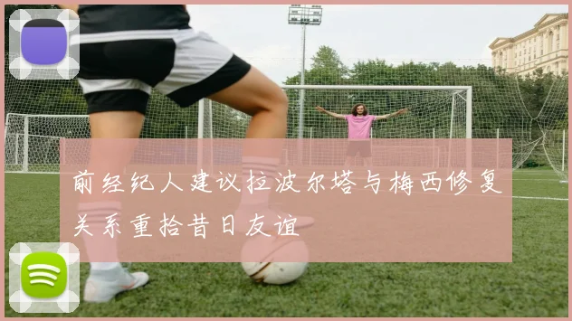 前经纪人建议拉波尔塔与梅西修复关系重拾昔日友谊