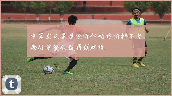 中国女足虽遭挫折但始终拼搏不息期待重整旗鼓再创辉煌