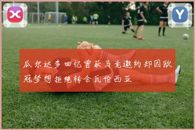 瓜尔达多回忆曾获马竞邀约却因欧冠梦想拒绝转会瓦伦西亚
