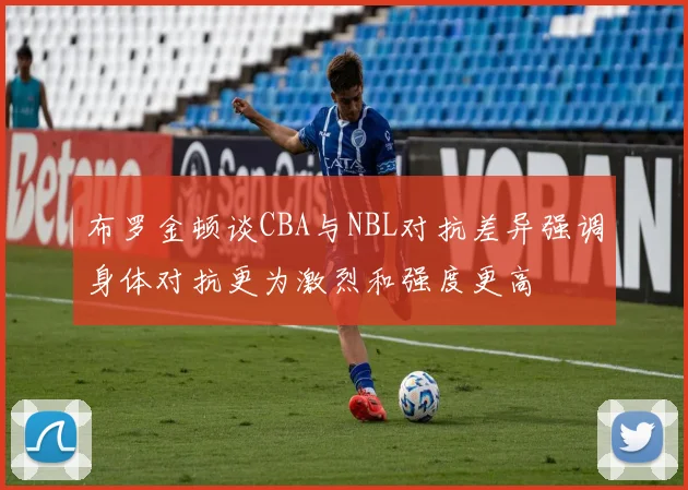 布罗金顿谈CBA与NBL对抗差异强调身体对抗更为激烈和强度更高