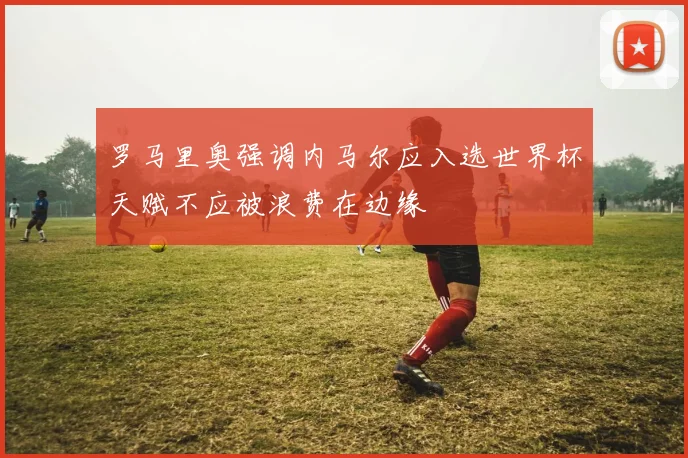 罗马里奥强调内马尔应入选世界杯天赋不应被浪费在边缘