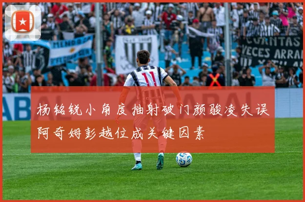杨铭锐小角度抽射破门颜骏凌失误阿奇姆彭越位成关键因素
