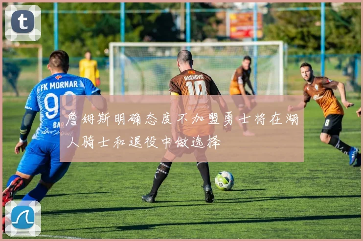詹姆斯明确态度不加盟勇士将在湖人骑士和退役中做选择