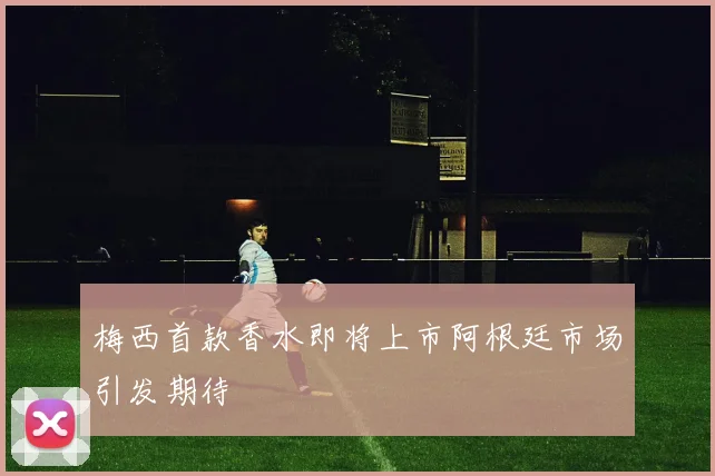 梅西首款香水即将上市阿根廷市场引发期待