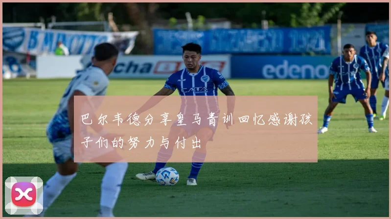 巴尔韦德分享皇马青训回忆感谢孩子们的努力与付出