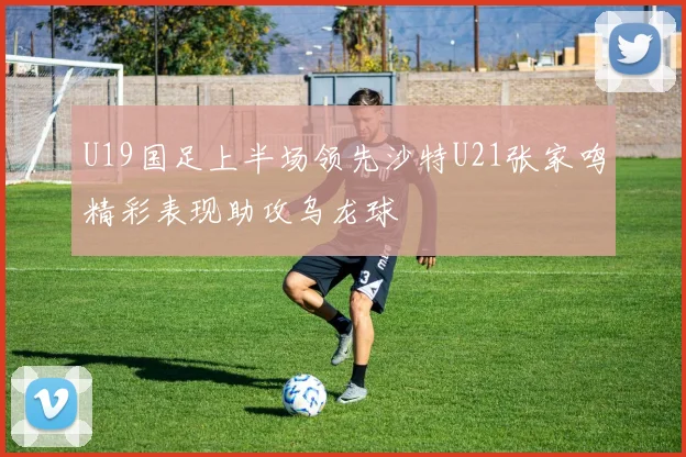 U19国足上半场领先沙特U21张家鸣精彩表现助攻乌龙球