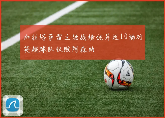 加拉塔萨雷主场战绩优异近10场对英超球队仅败阿森纳