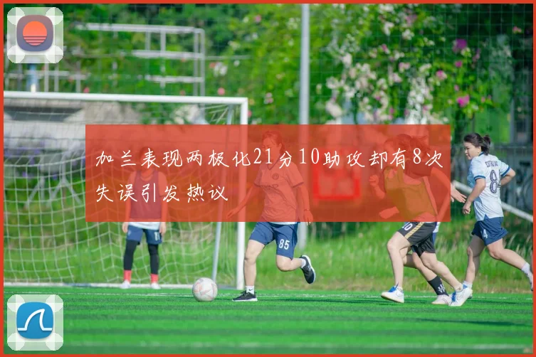 加兰表现两极化21分10助攻却有8次失误引发热议