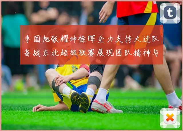 李国旭张耀坤徐晖全力支持大连队备战东北超级联赛展现团队精神与合作力量