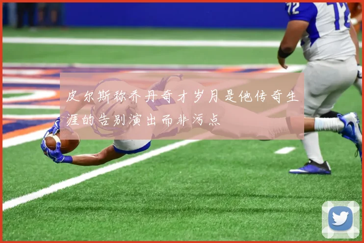 皮尔斯称乔丹奇才岁月是他传奇生涯的告别演出而非污点