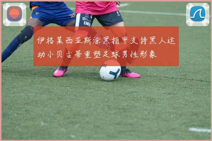 伊格莱西亚斯涂黑指甲支持黑人运动小贝古蒂重塑足球男性形象