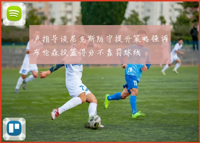 卢指导谈尼克斯防守提升策略强调布伦森投篮得分不靠罚球线