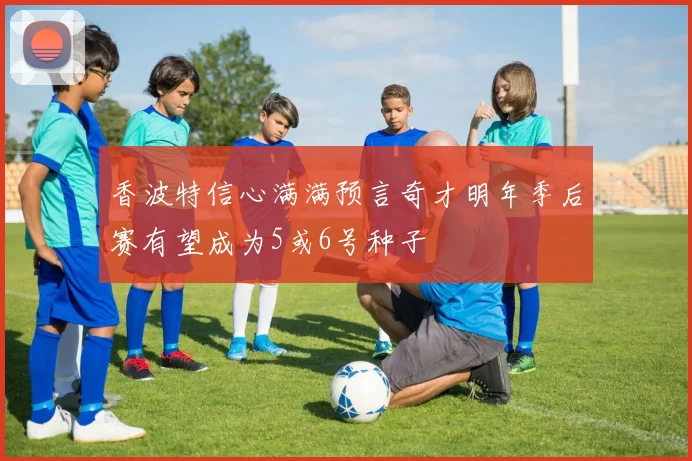 香波特信心满满预言奇才明年季后赛有望成为5或6号种子