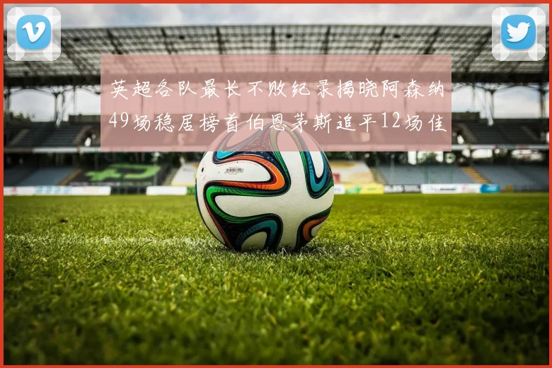 英超各队最长不败纪录揭晓阿森纳49场稳居榜首伯恩茅斯追平12场佳绩