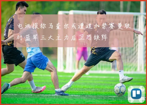 电讯报称马奎尔或遭追加禁赛曼联对蓝军三大主力后卫恐缺阵