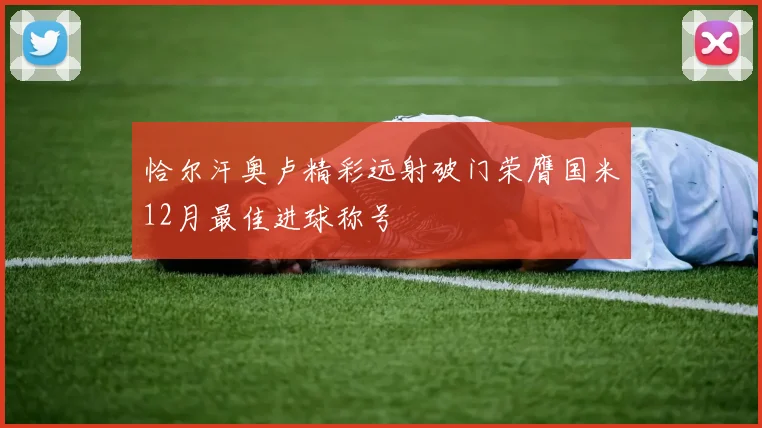 恰尔汗奥卢精彩远射破门荣膺国米12月最佳进球称号