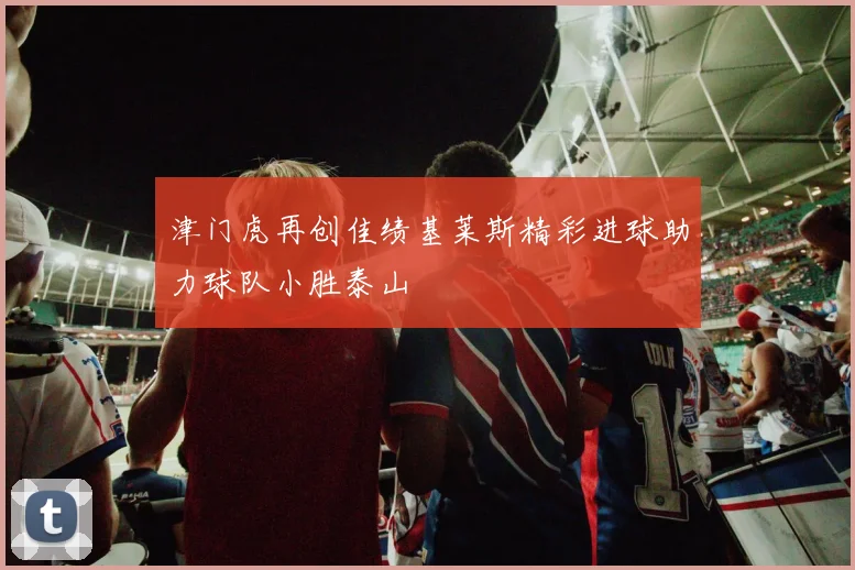 津门虎再创佳绩基莱斯精彩进球助力球队小胜泰山