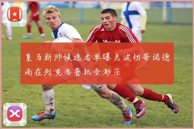 皇马新帅候选名单曝光波切蒂诺德尚在列克洛普机会渺茫