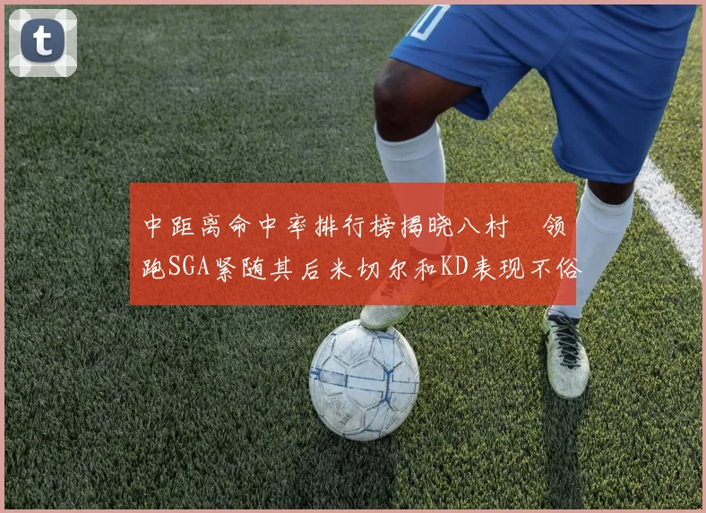 中距离命中率排行榜揭晓八村塁领跑SGA紧随其后米切尔和KD表现不俗