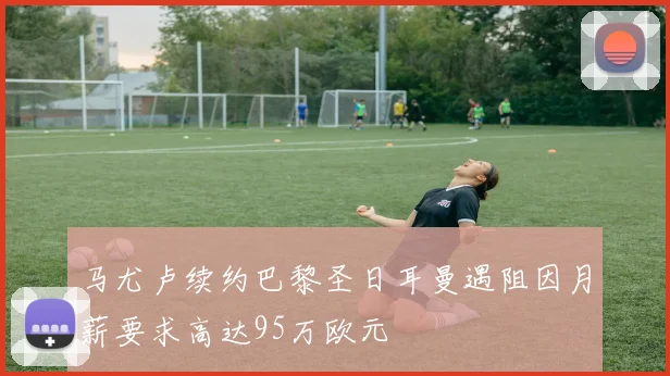 马尤卢续约巴黎圣日耳曼遇阻因月薪要求高达95万欧元