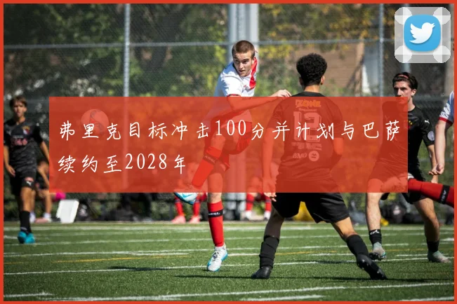 弗里克目标冲击100分并计划与巴萨续约至2028年