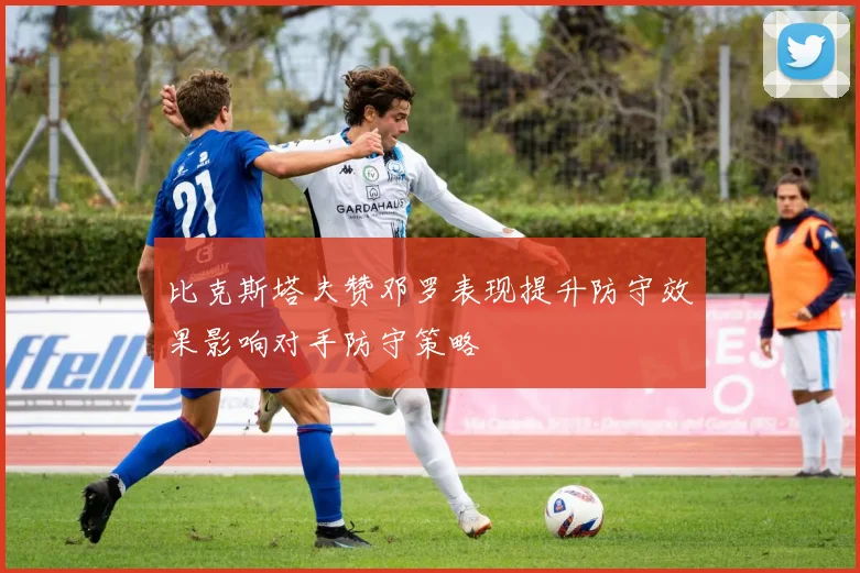 比克斯塔夫赞邓罗表现提升防守效果影响对手防守策略