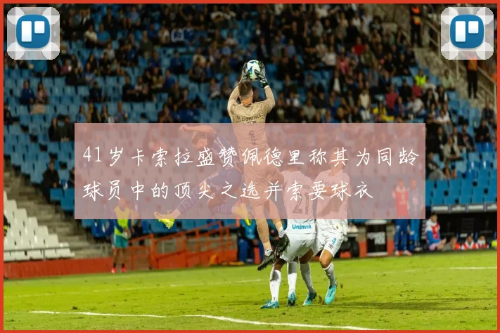 41岁卡索拉盛赞佩德里称其为同龄球员中的顶尖之选并索要球衣