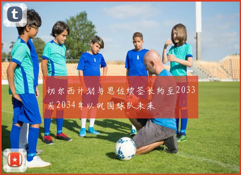 切尔西计划与恩佐续签长约至2033或2034年以巩固球队未来