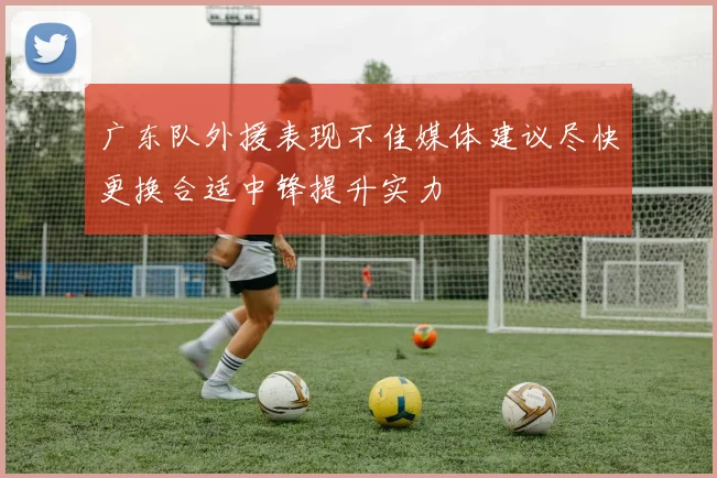 广东队外援表现不佳媒体建议尽快更换合适中锋提升实力